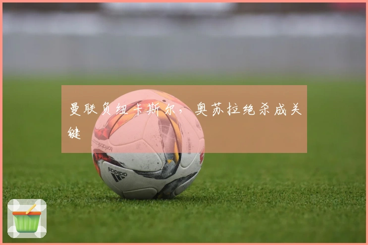 曼联负纽卡斯尔，奥苏拉绝杀成关键