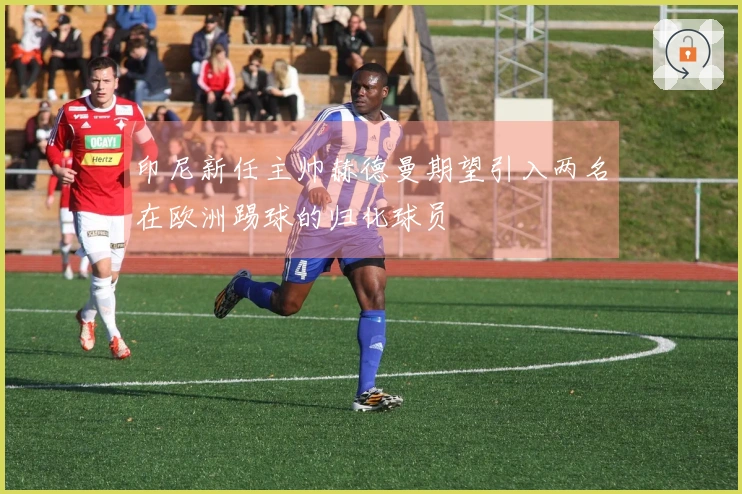 印尼新任主帅赫德曼期望引入两名在欧洲踢球的归化球员