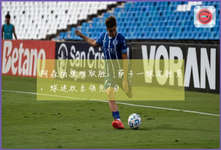 阿森纳艰难取胜，萨卡一球定胜负，球迷欢乐领先7分
