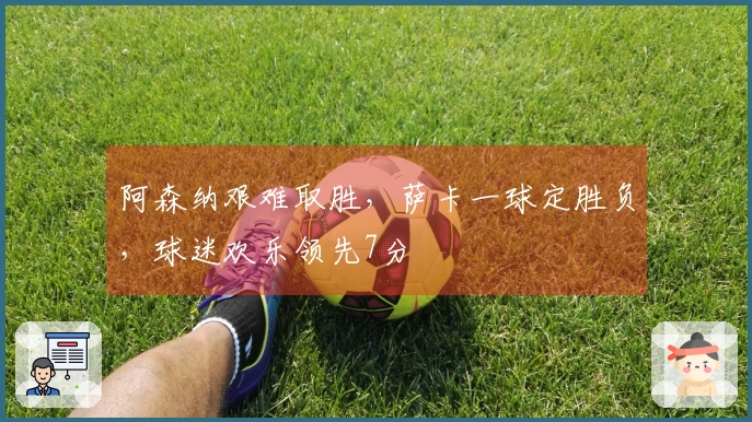 阿森纳艰难取胜，萨卡一球定胜负，球迷欢乐领先7分