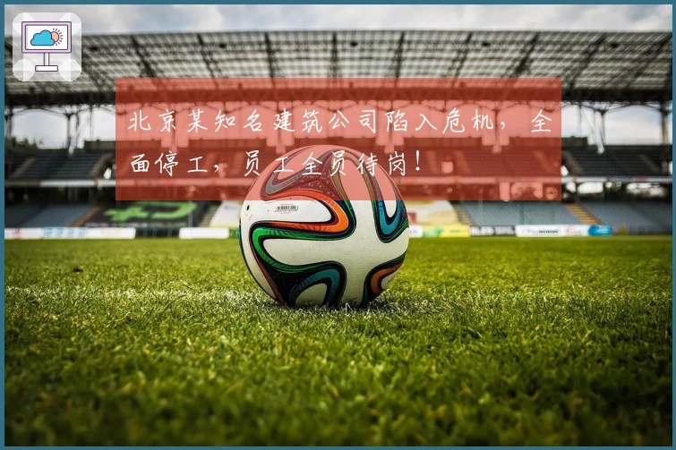 北京某知名建筑公司陷入危机，全面停工，员工全员待岗！