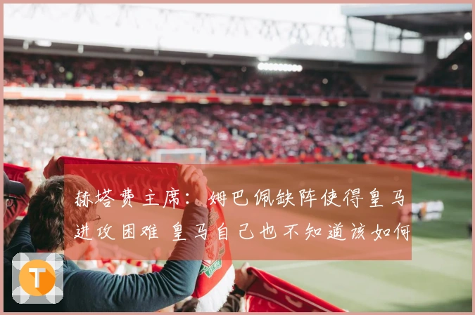 赫塔费主席：姆巴佩缺阵使得皇马进攻困难 皇马自己也不知道该如何打法