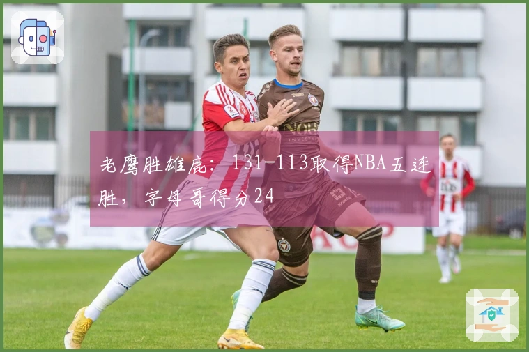 老鹰胜雄鹿：131-113取得NBA五连胜，字母哥得分24