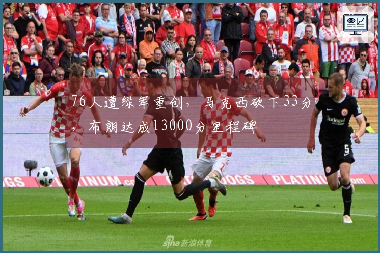 76人遭绿军重创，马克西砍下33分，布朗达成13000分里程碑